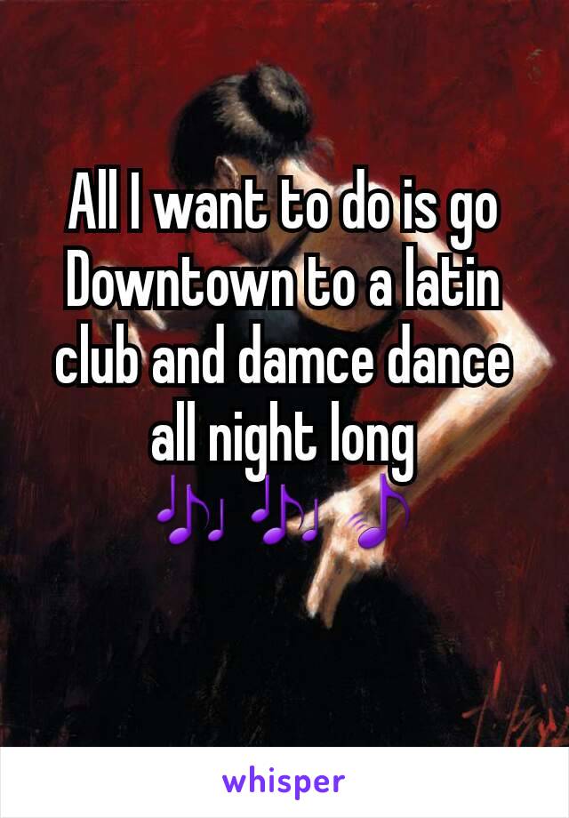 All I want to do is go Downtown to a latin club and damce dance all night long
ðŸŽ¶ðŸŽ¶ðŸŽµ