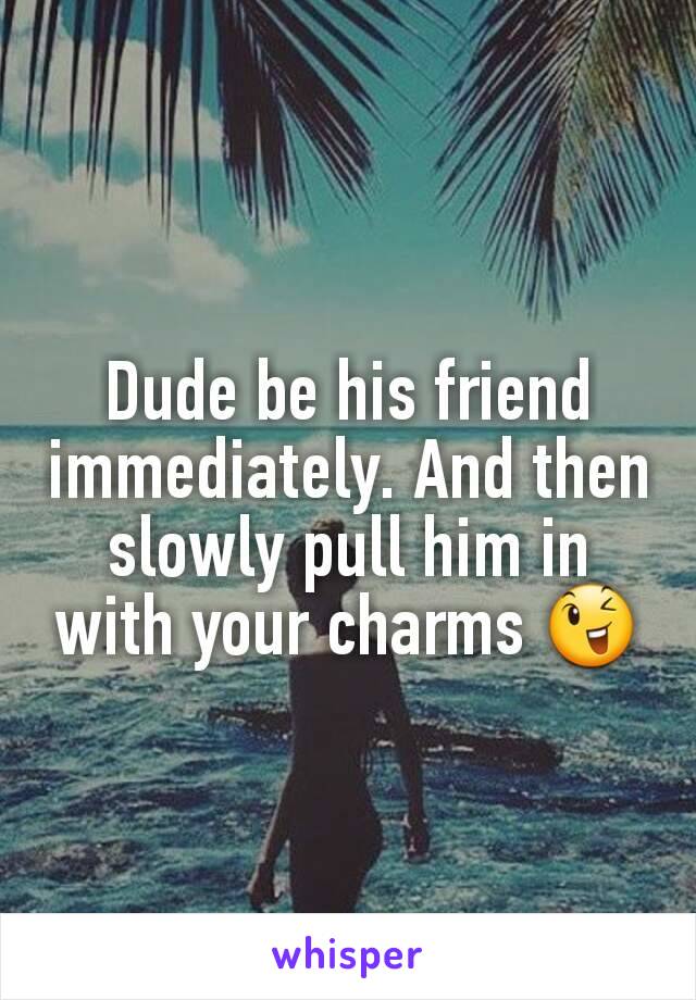 Dude be his friend immediately. And then slowly pull him in with your charms 😉