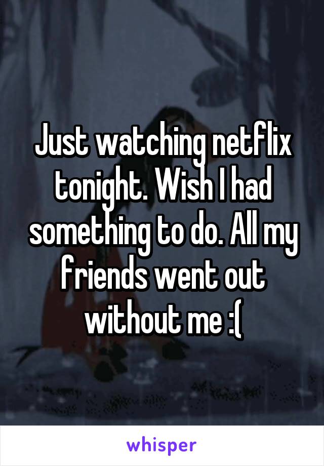 Just watching netflix tonight. Wish I had something to do. All my friends went out without me :(