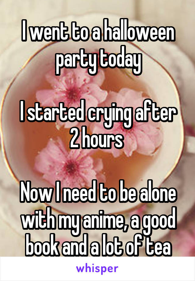 I went to a halloween party today

I started crying after 2 hours 

Now I need to be alone with my anime, a good book and a lot of tea