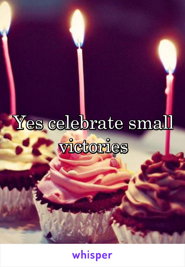 Yes celebrate small victories