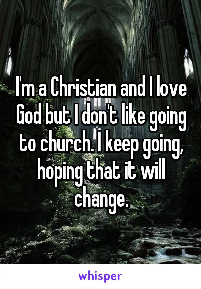 I'm a Christian and I love God but I don't like going to church. I keep going, hoping that it will change.