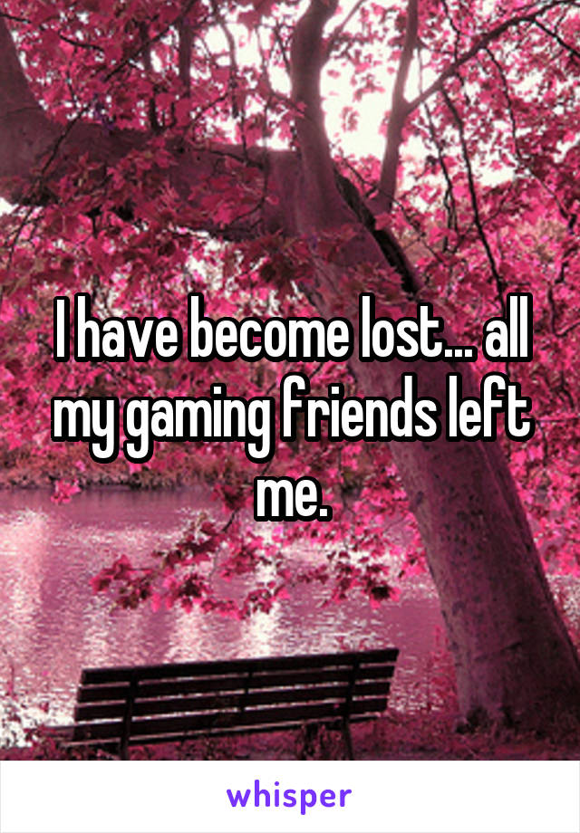 I have become lost... all my gaming friends left me.