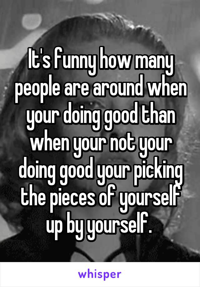 It's funny how many people are around when your doing good than when your not your doing good your picking the pieces of yourself up by yourself. 