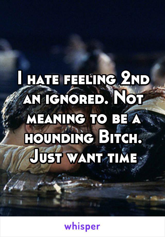 I hate feeling 2nd an ignored. Not meaning to be a hounding Bitch. Just want time