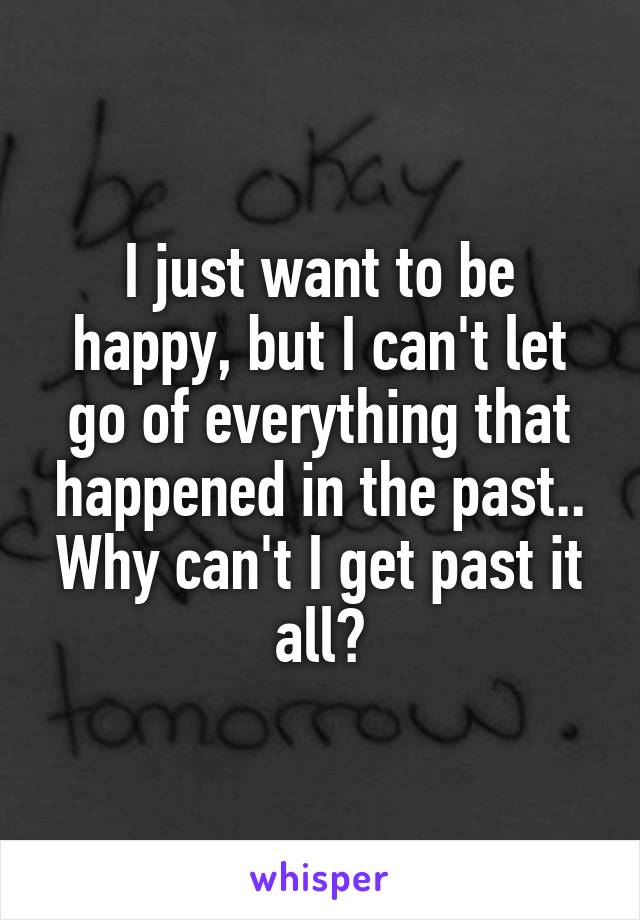 I just want to be happy, but I can't let go of everything that happened in the past.. Why can't I get past it all?