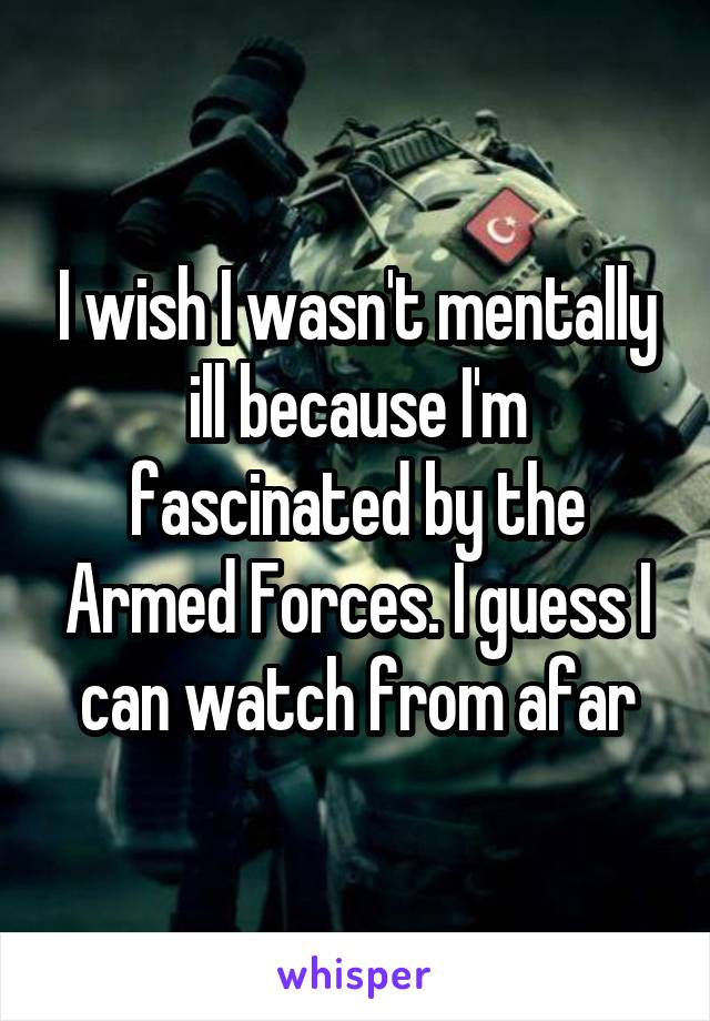 I wish I wasn't mentally ill because I'm fascinated by the Armed Forces. I guess I can watch from afar