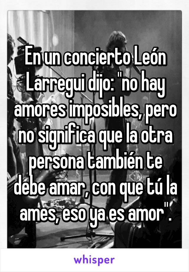 En un concierto León Larregui dijo: "no hay amores imposibles, pero no significa que la otra persona también te debe amar, con que tú la ames, eso ya es amor".