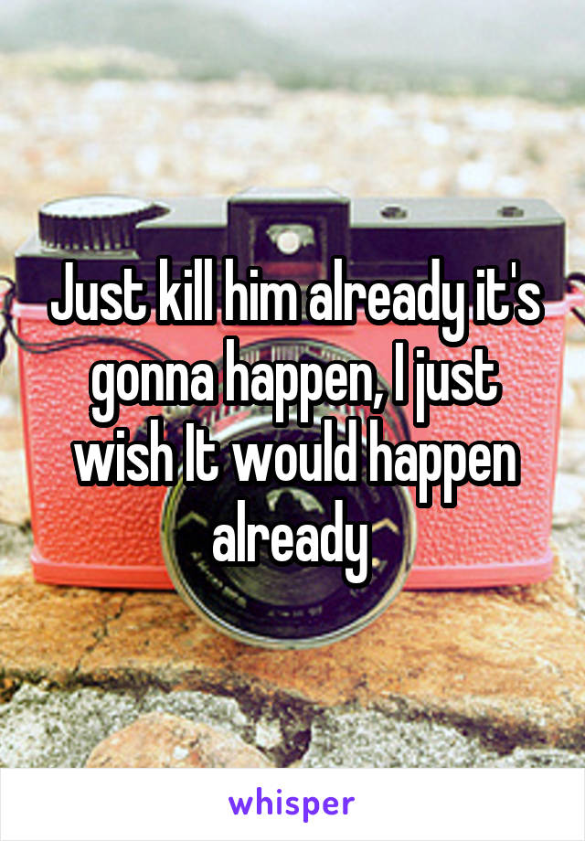 Just kill him already it's gonna happen, I just wish It would happen already 