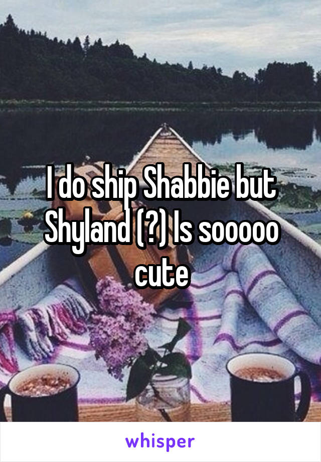 I do ship Shabbie but Shyland (?) Is sooooo cute