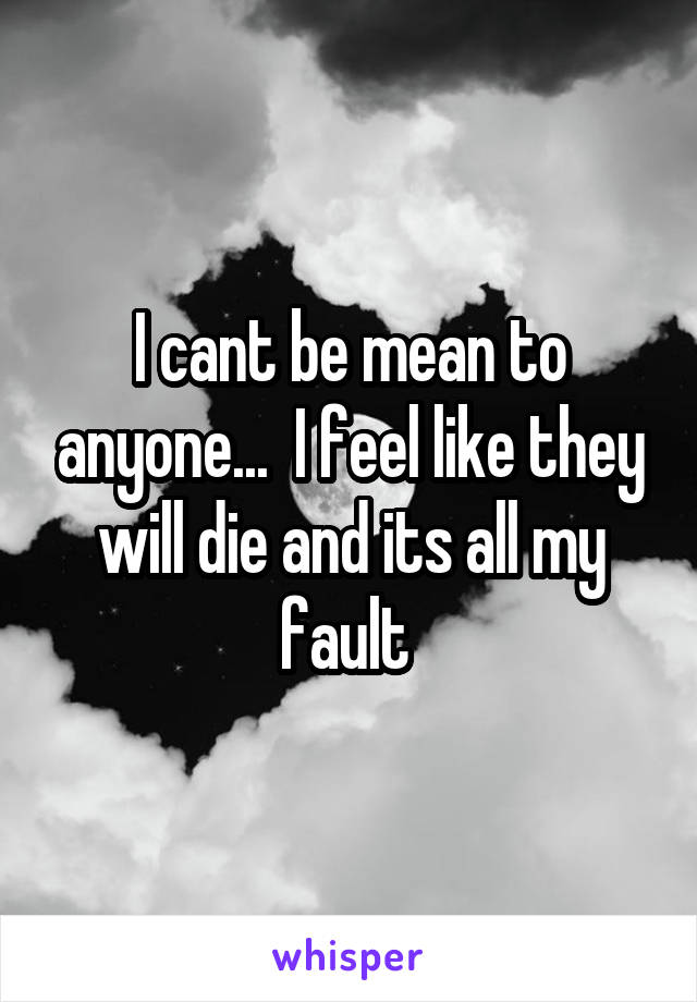 I cant be mean to anyone...  I feel like they will die and its all my fault 