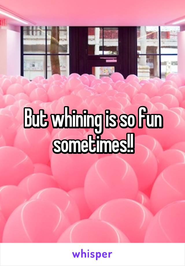 But whining is so fun sometimes!!