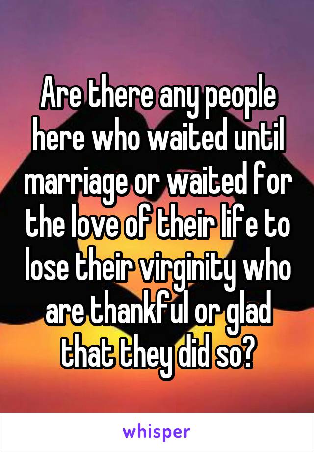 Are there any people here who waited until marriage or waited for the love of their life to lose their virginity who are thankful or glad that they did so?