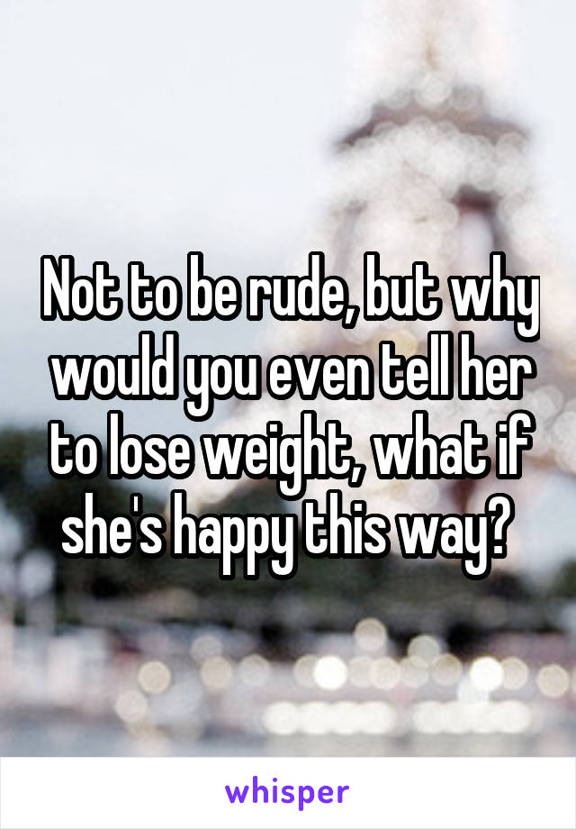 Not to be rude, but why would you even tell her to lose weight, what if she's happy this way? 