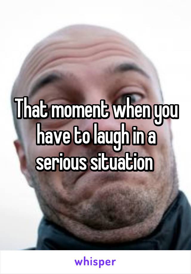 That moment when you have to laugh in a serious situation 