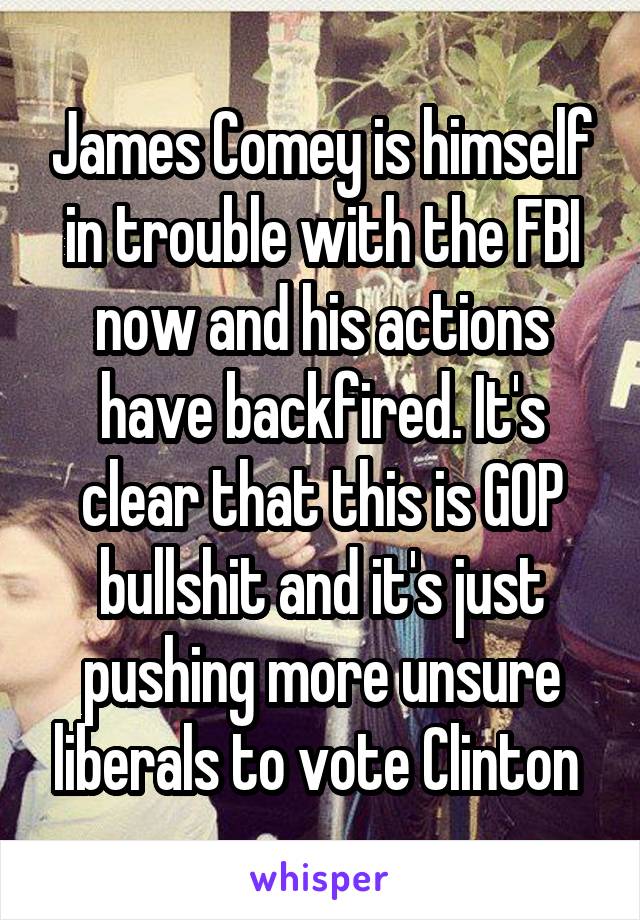 James Comey is himself in trouble with the FBI now and his actions have backfired. It's clear that this is GOP bullshit and it's just pushing more unsure liberals to vote Clinton 