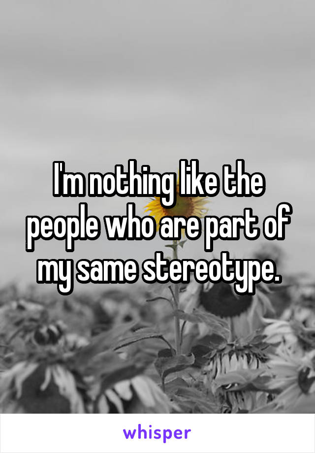 I'm nothing like the people who are part of my same stereotype.