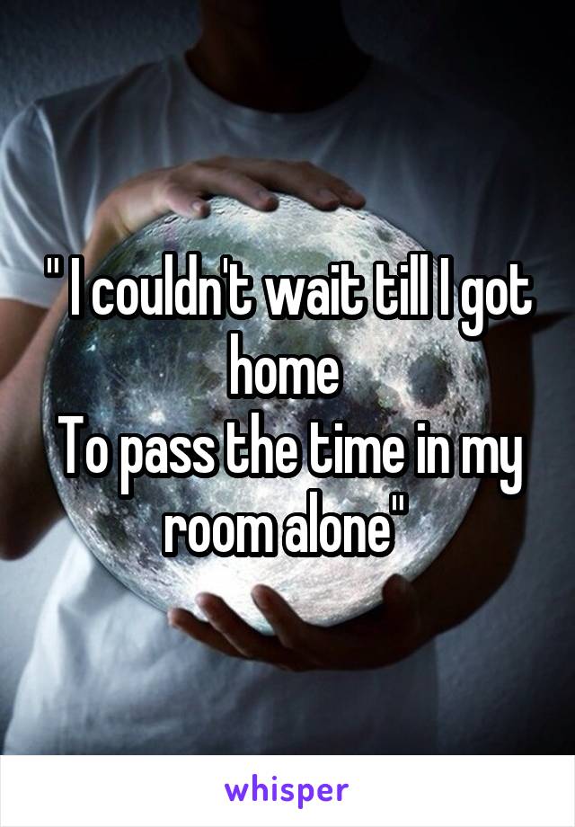 " I couldn't wait till I got home 
To pass the time in my room alone" 