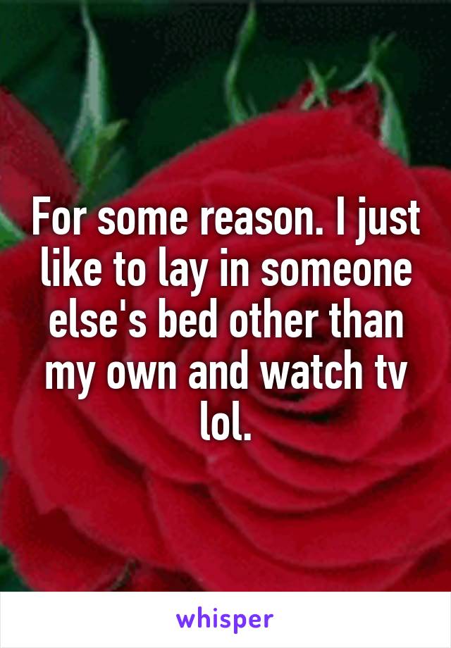 For some reason. I just like to lay in someone else's bed other than my own and watch tv lol.