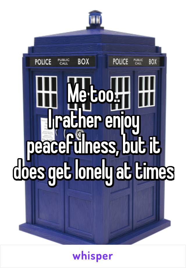 Me too..
I rather enjoy peacefulness, but it does get lonely at times