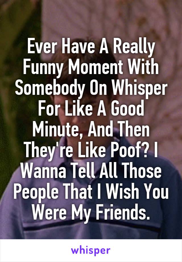 Ever Have A Really Funny Moment With Somebody On Whisper For Like A Good Minute, And Then They're Like Poof? I Wanna Tell All Those People That I Wish You Were My Friends.