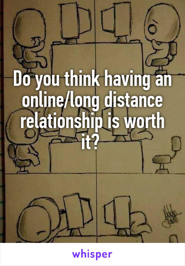 Do you think having an online/long distance relationship is worth it? 

