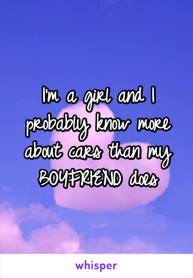 I'm a girl and I probably know more about cars than my BOYFRIEND does
