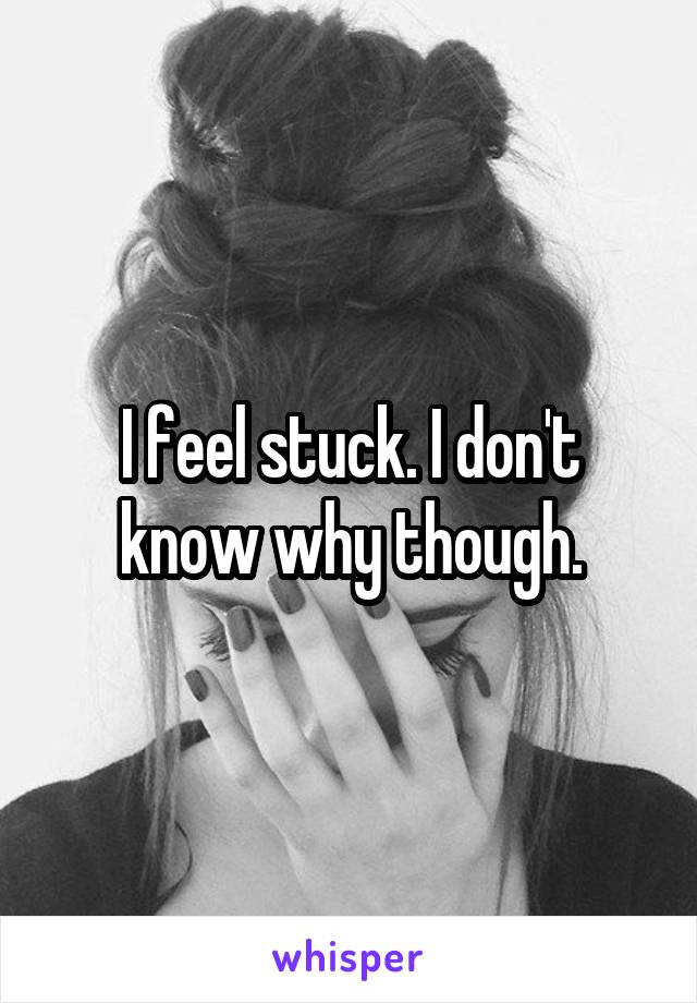 I feel stuck. I don't know why though.
