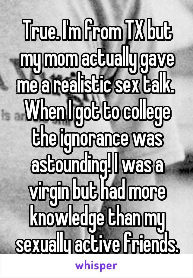 True. I'm from TX but my mom actually gave me a realistic sex talk.  When I got to college the ignorance was astounding! I was a virgin but had more knowledge than my sexually active friends.