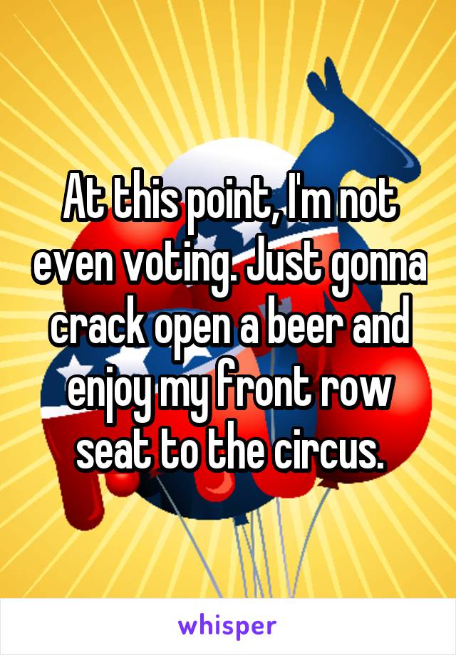 At this point, I'm not even voting. Just gonna crack open a beer and enjoy my front row seat to the circus.
