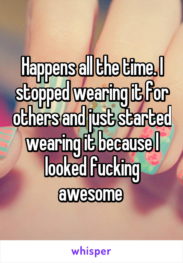 Happens all the time. I stopped wearing it for others and just started wearing it because I looked fucking awesome 