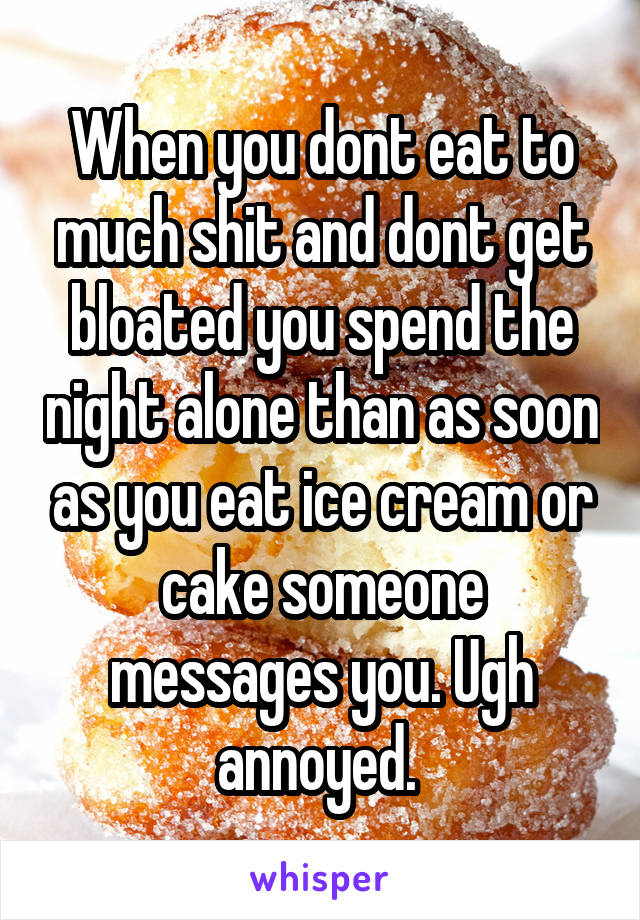 When you dont eat to much shit and dont get bloated you spend the night alone than as soon as you eat ice cream or cake someone messages you. Ugh annoyed. 