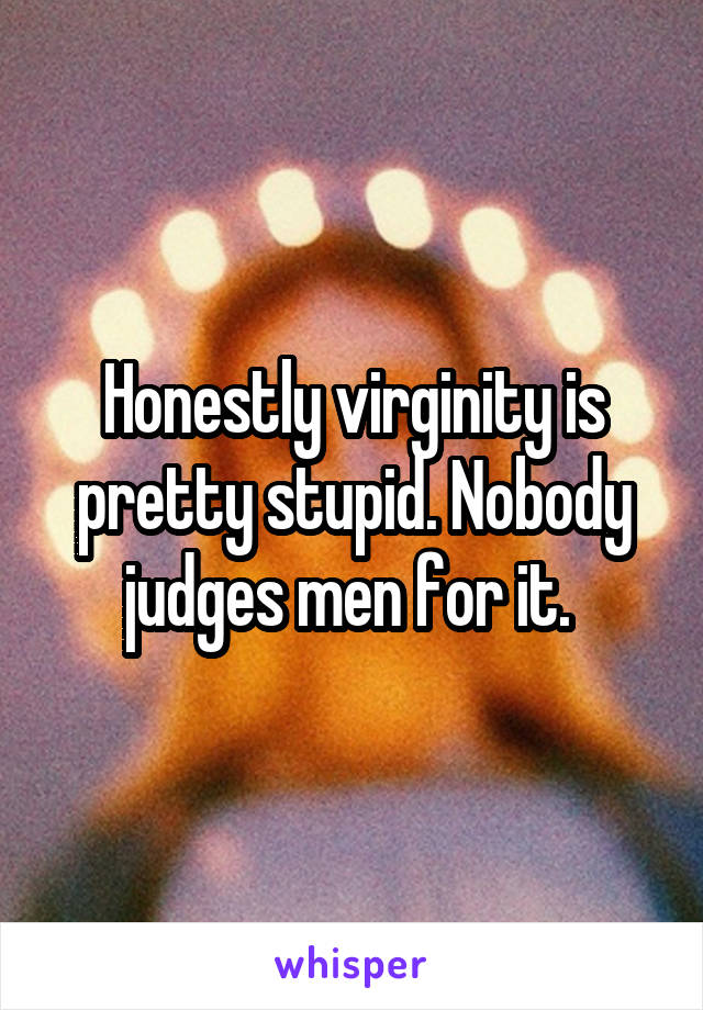 Honestly virginity is pretty stupid. Nobody judges men for it. 