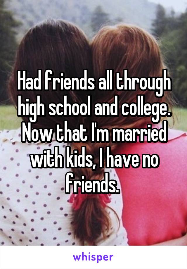 Had friends all through high school and college. Now that I'm married with kids, I have no friends. 