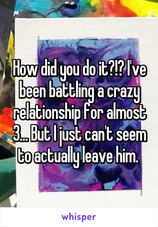 How did you do it?!? I've been battling a crazy relationship for almost 3... But I just can't seem to actually leave him. 
