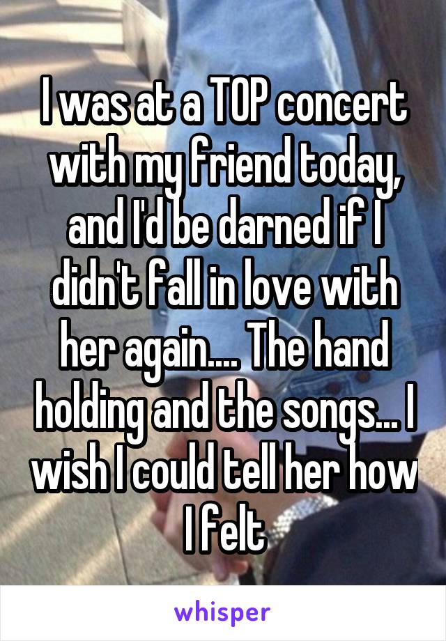 I was at a TOP concert with my friend today, and I'd be darned if I didn't fall in love with her again.... The hand holding and the songs... I wish I could tell her how I felt