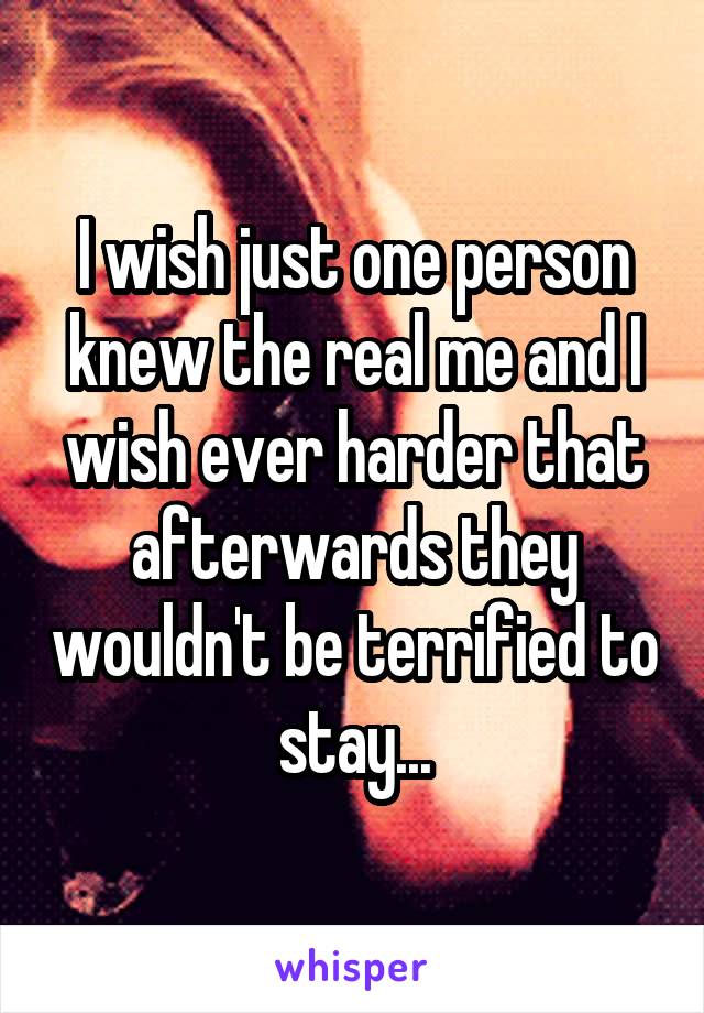 I wish just one person knew the real me and I wish ever harder that afterwards they wouldn't be terrified to stay...