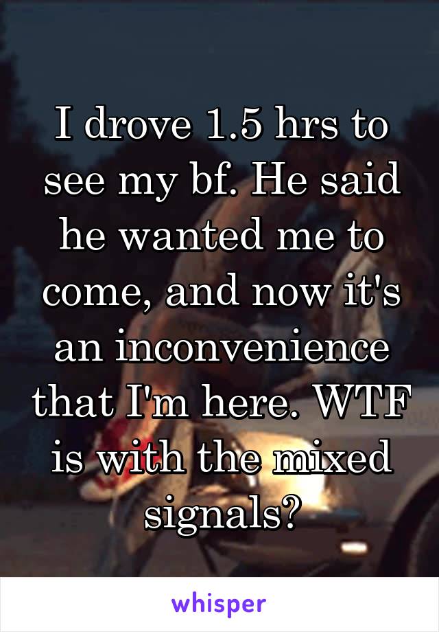 I drove 1.5 hrs to see my bf. He said he wanted me to come, and now it's an inconvenience that I'm here. WTF is with the mixed signals?