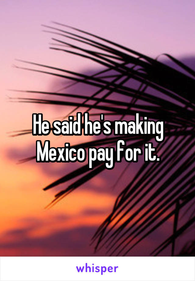 He said he's making Mexico pay for it.