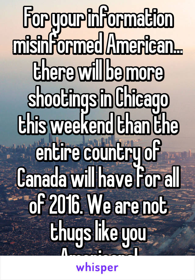For your information misinformed American... there will be more shootings in Chicago this weekend than the entire country of Canada will have for all of 2016. We are not thugs like you Americans!