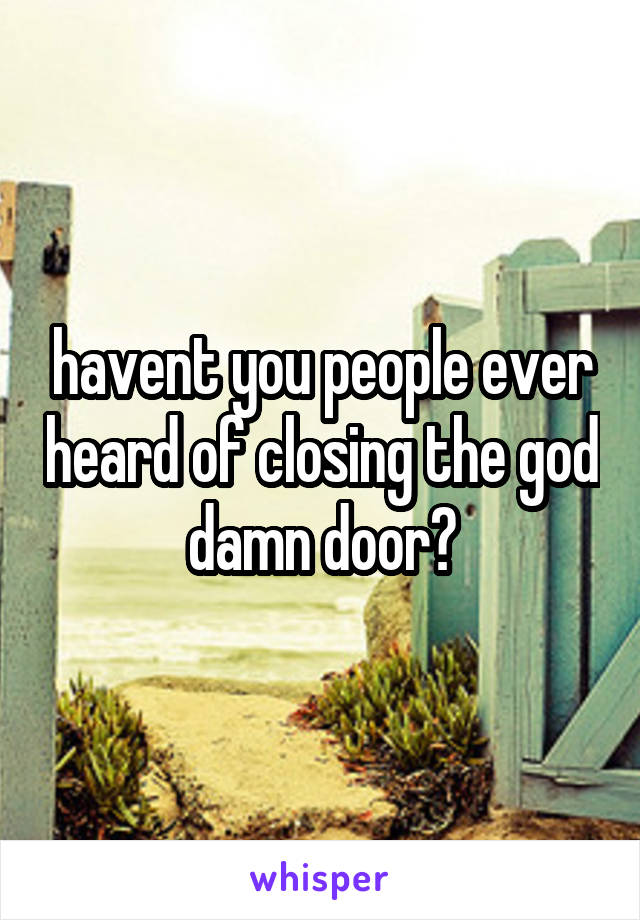 havent you people ever heard of closing the god damn door?