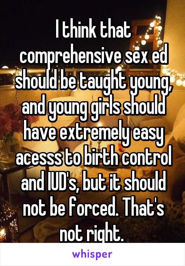 I think that comprehensive sex ed should be taught young, and young girls should have extremely easy acesss to birth control and IUD's, but it should not be forced. That's not right. 