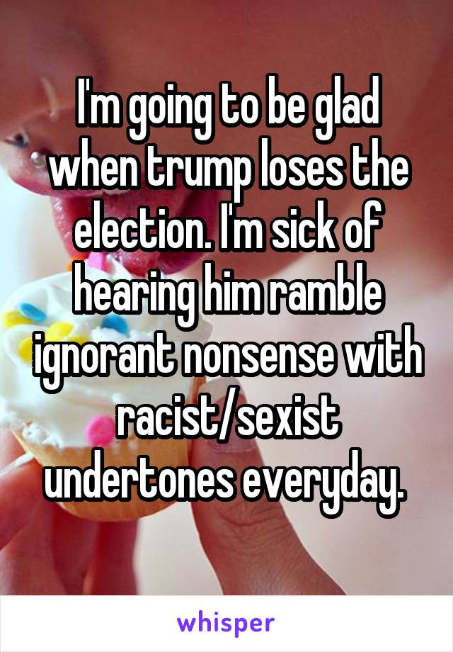 I'm going to be glad when trump loses the election. I'm sick of hearing him ramble ignorant nonsense with racist/sexist undertones everyday. 
