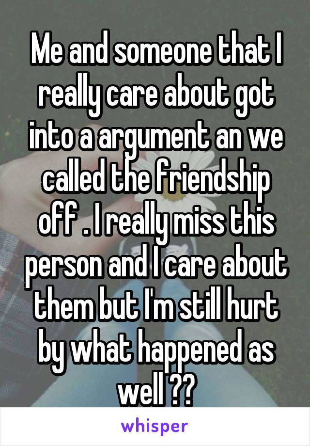 Me and someone that I really care about got into a argument an we called the friendship off . I really miss this person and I care about them but I'm still hurt by what happened as well ??