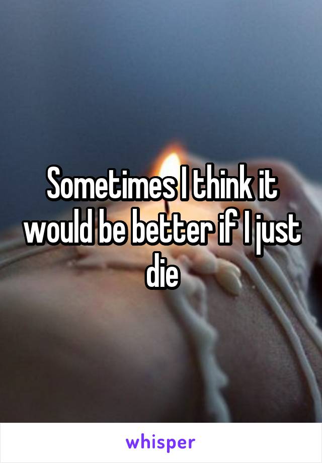 Sometimes I think it would be better if I just die