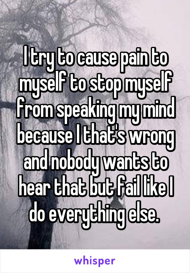 I try to cause pain to myself to stop myself from speaking my mind because I that's wrong and nobody wants to hear that but fail like I do everything else. 