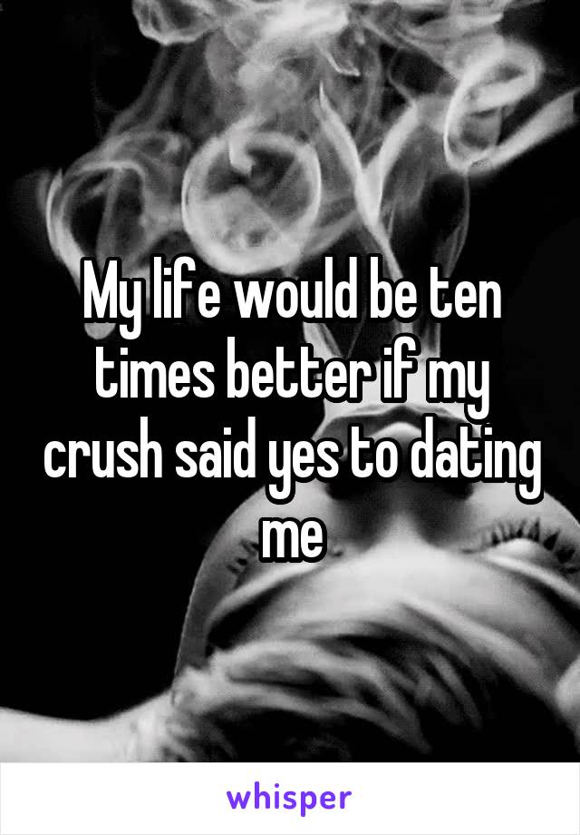 My life would be ten times better if my crush said yes to dating me