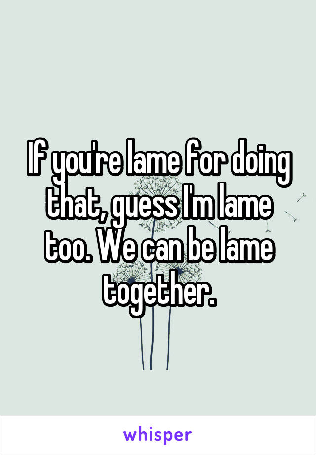 If you're lame for doing that, guess I'm lame too. We can be lame together.