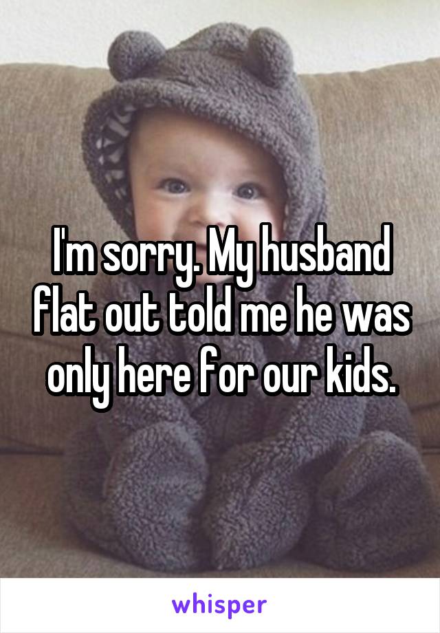 I'm sorry. My husband flat out told me he was only here for our kids.
