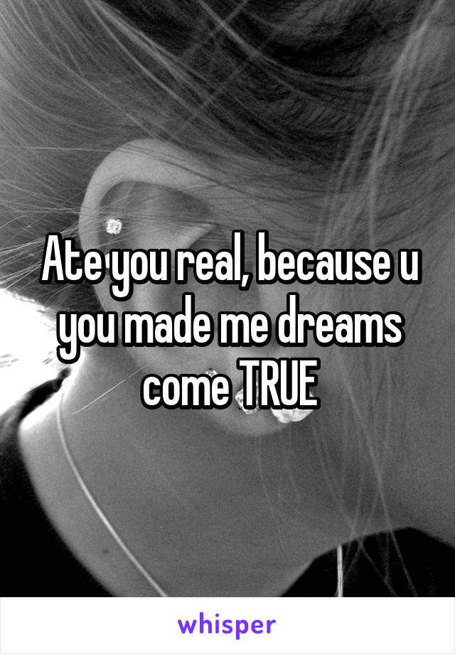 Ate you real, because u you made me dreams come TRUE